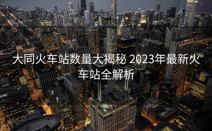 大同火車(chē)站數(shù)量大揭秘 2023年最新火車(chē)站全解析