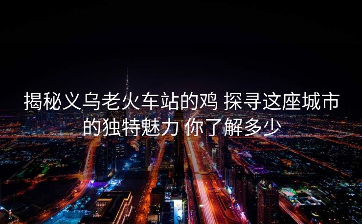 揭秘義烏老火車站的雞 探尋這座城市的獨特魅力 你了解多少 揭秘義烏老火車站的雞 探尋這座城市的獨特魅力 你了解多少