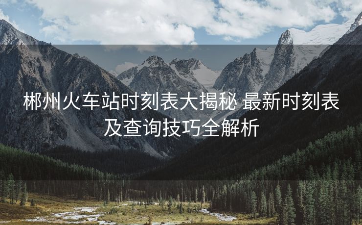 郴州火車站時(shí)刻表大揭秘 最新時(shí)刻表及查詢技巧全解析