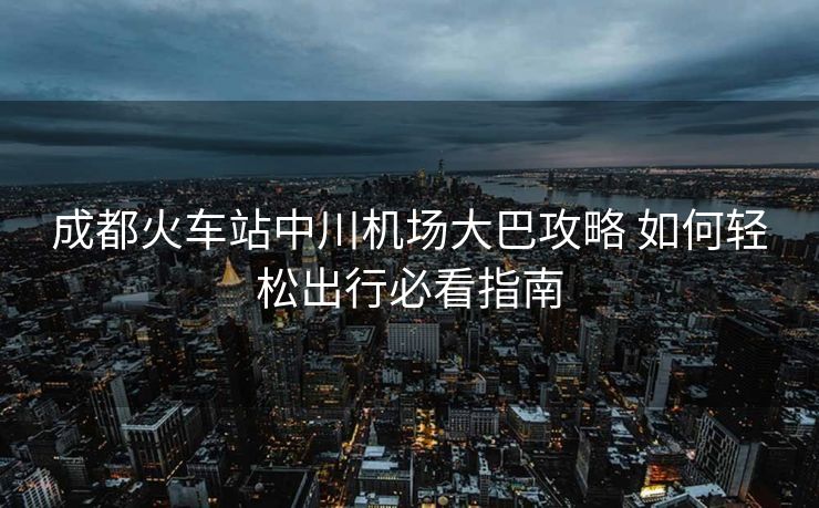 成都火車站中川機(jī)場大巴攻略 如何輕松出行必看指南