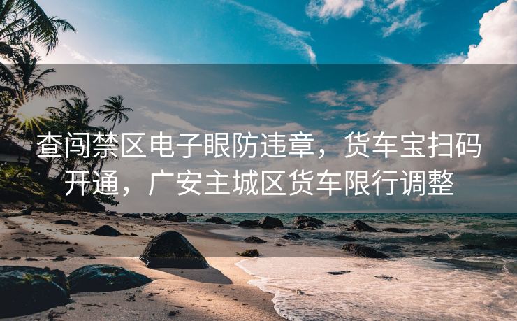 查闖禁區(qū)電子眼防違章，貨車寶掃碼開通，廣安主城區(qū)貨車限行調(diào)整