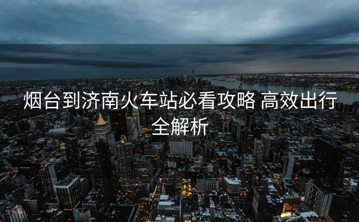 煙臺(tái)到濟(jì)南火車站必看攻略 高效出行全解析 煙臺(tái)到濟(jì)南火車站必看攻略 高效出行全解析