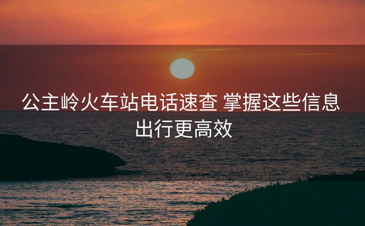 公主嶺火車(chē)站電話(huà)速查 掌握這些信息 出行更高效