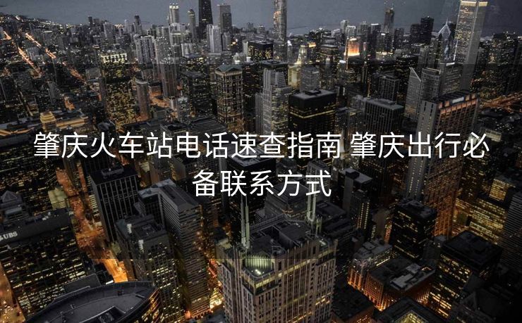 肇慶火車站電話速查指南 肇慶出行必備聯(lián)系方式