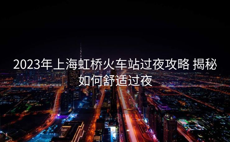 2023年上海虹橋火車站過夜攻略 揭秘如何舒適過夜