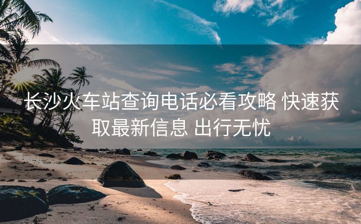 長沙火車站查詢電話必看攻略 快速獲取最新信息 出行無憂