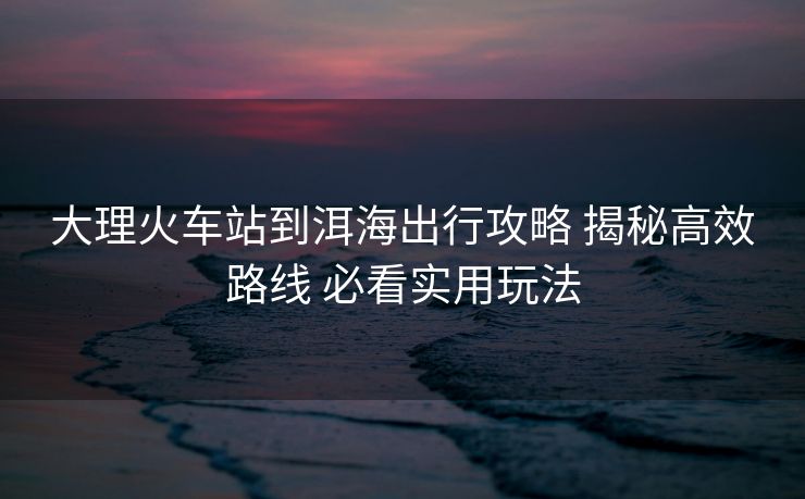 大理火車站到洱海出行攻略 揭秘高效路線 必看實(shí)用玩法
