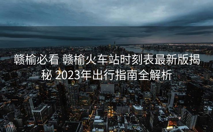 贛榆必看 贛榆火車(chē)站時(shí)刻表最新版揭秘 2023年出行指南全解析
