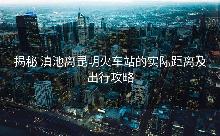 揭秘 滇池離昆明火車站的實(shí)際距離及出行攻略 揭秘 滇池離昆明火車站的實(shí)際距離及出行攻略