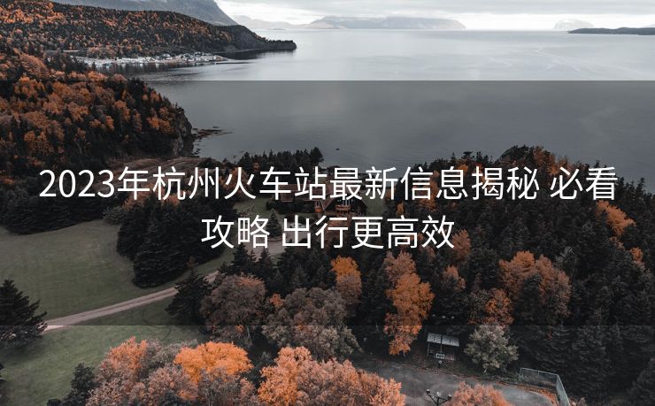 2023年杭州火車站最新信息揭秘 必看攻略 出行更高效