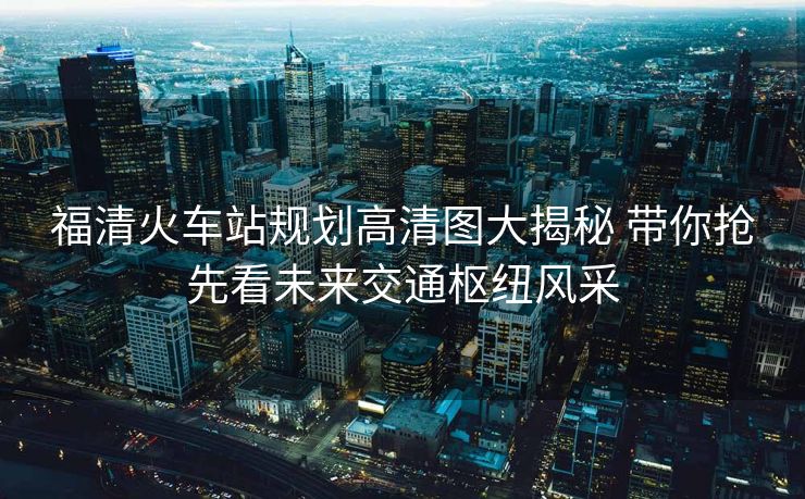 福清火車站規(guī)劃高清圖大揭秘 帶你搶先看未來交通樞紐風采