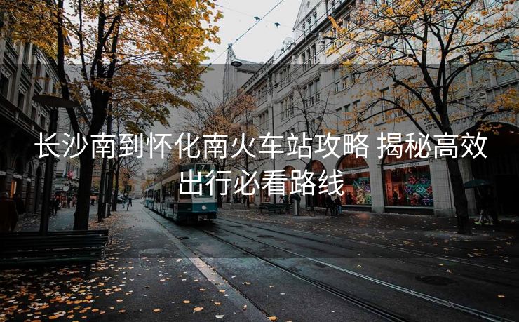 長沙南到懷化南火車站攻略 揭秘高效出行必看路線