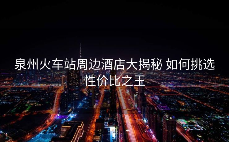 泉州火車站周邊酒店大揭秘 如何挑選性價(jià)比之王