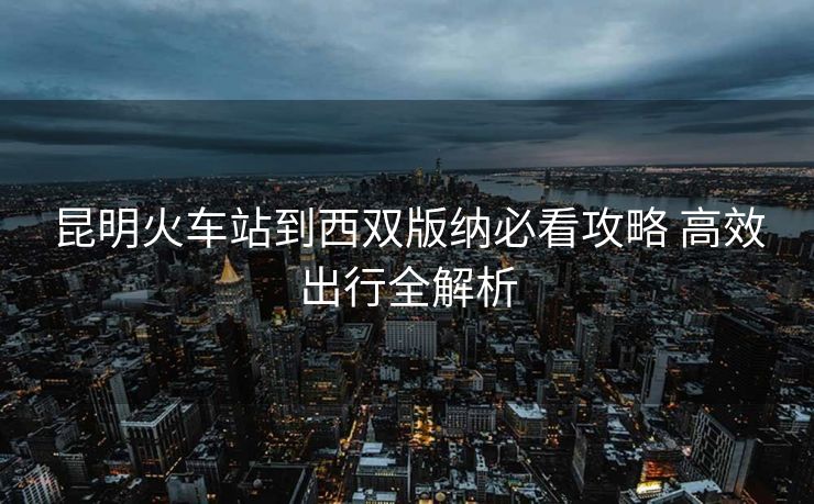 昆明火車站到西雙版納必看攻略 高效出行全解析