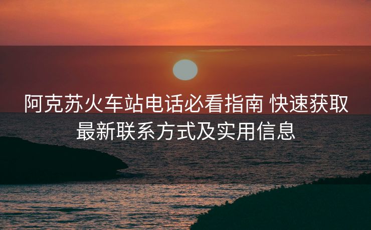 阿克蘇火車站電話必看指南 快速獲取最新聯(lián)系方式及實用信息
