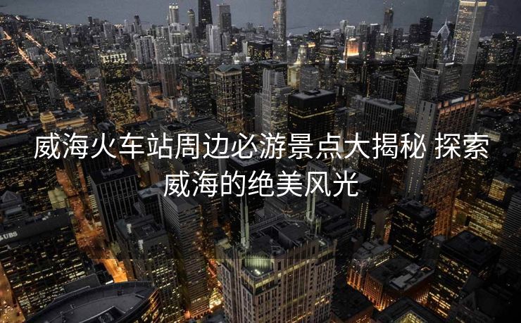 威海火車站周邊必游景點(diǎn)大揭秘 探索威海的絕美風(fēng)光