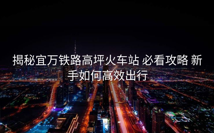 揭秘宜萬(wàn)鐵路高坪火車站 必看攻略 新手如何高效出行