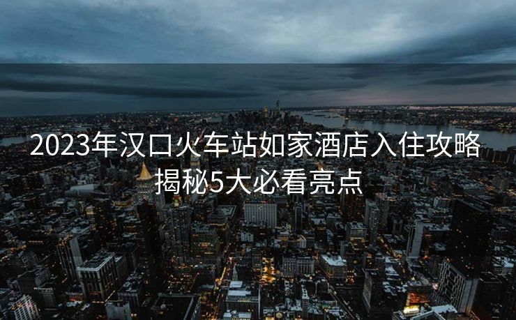 2023年漢口火車站如家酒店入住攻略 揭秘5大必看亮點