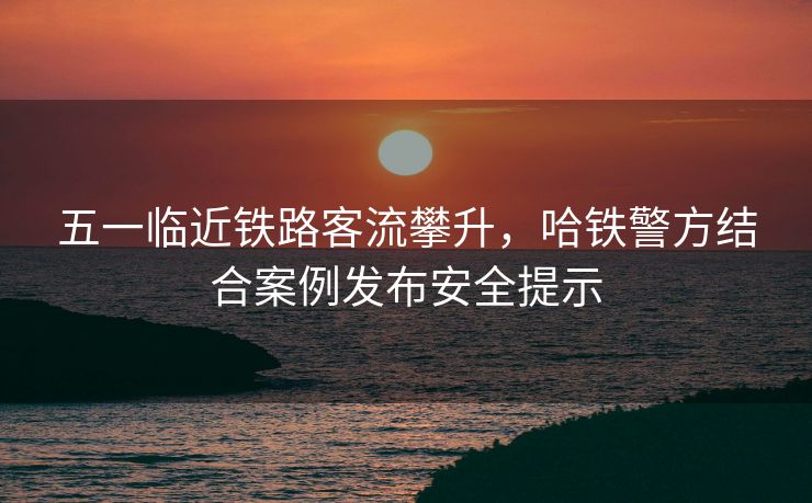 五一臨近鐵路客流攀升，哈鐵警方結合案例發(fā)布安全提示