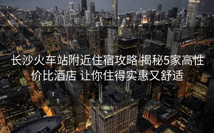 長沙火車站附近住宿攻略 揭秘5家高性價比酒店 讓你住得實惠又舒適
