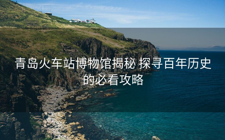 青島火車站博物館揭秘 探尋百年歷史的必看攻略