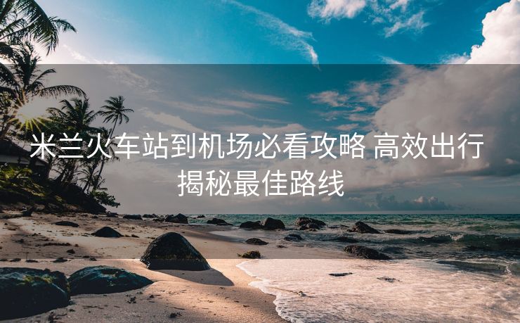 米蘭火車站到機(jī)場必看攻略 高效出行 揭秘最佳路線