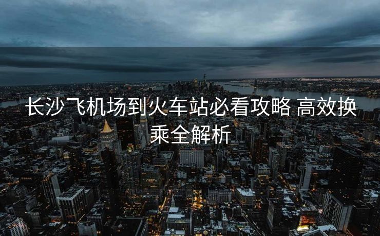 長沙飛機(jī)場到火車站必看攻略 高效換乘全解析