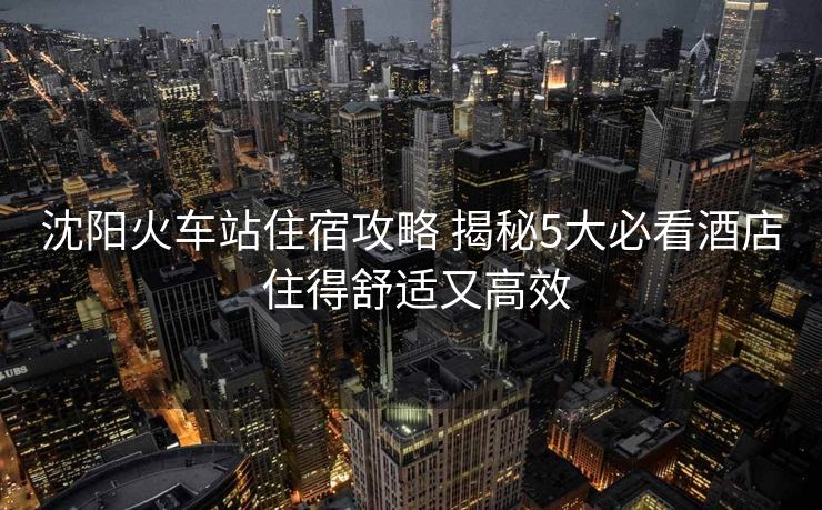 沈陽(yáng)火車(chē)站住宿攻略 揭秘5大必看酒店 住得舒適又高效