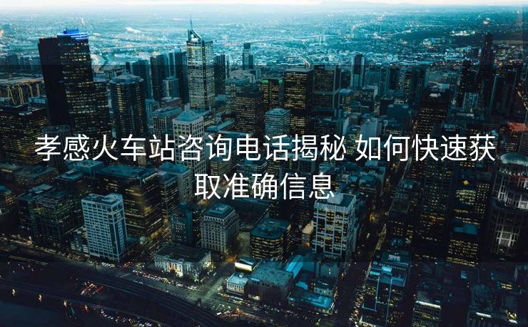 孝感火車(chē)站咨詢(xún)電話(huà)揭秘 如何快速獲取準(zhǔn)確信息