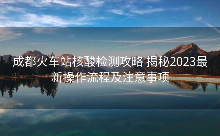 成都火車站核酸檢測攻略 揭秘2023最新操作流程及注意事項 成都火車站核酸檢測攻略 揭秘2023最新操作流程及注意事項