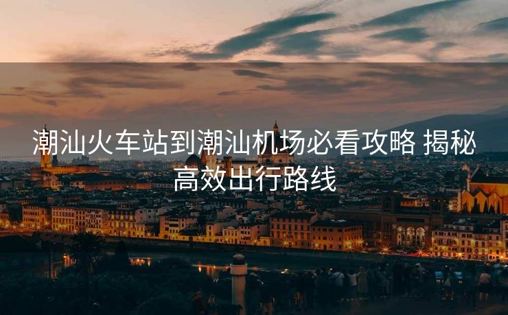 潮汕火車站到潮汕機場必看攻略 揭秘高效出行路線