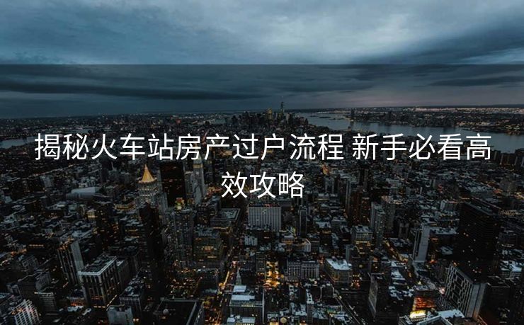 揭秘火車站房產(chǎn)過戶流程 新手必看高效攻略
