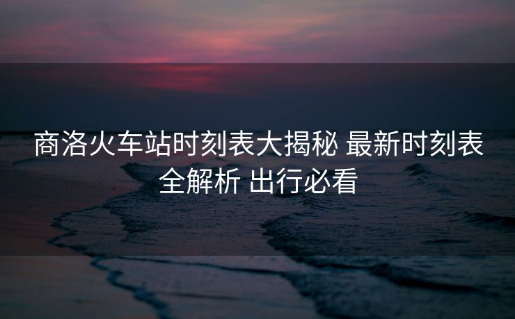 商洛火車站時刻表大揭秘 最新時刻表全解析 出行必看