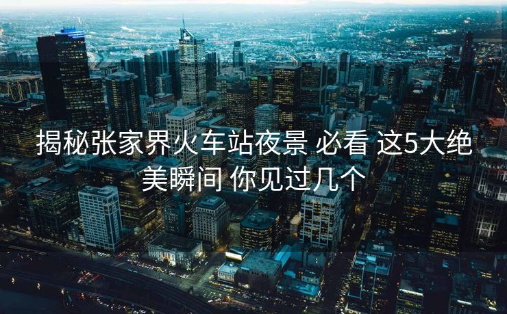 揭秘張家界火車站夜景 必看 這5大絕美瞬間 你見過幾個