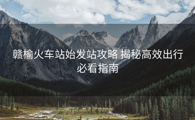 贛榆火車(chē)站始發(fā)站攻略 揭秘高效出行必看指南