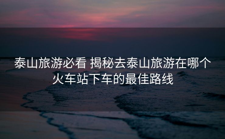 泰山旅游必看 揭秘去泰山旅游在哪個火車站下車的最佳路線