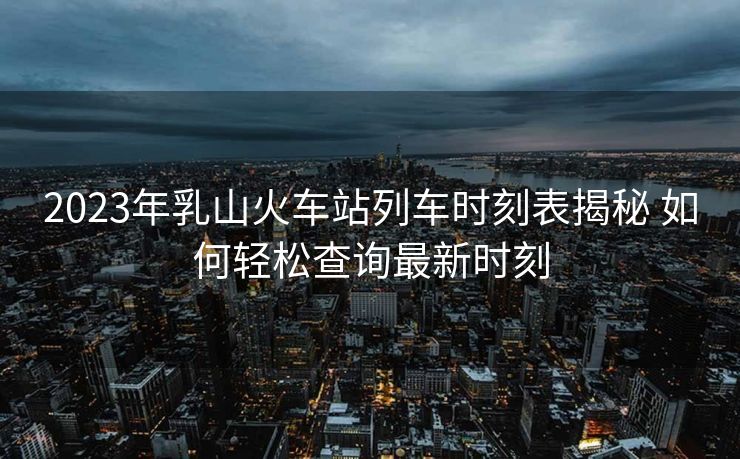 2023年乳山火車站列車時刻表揭秘 如何輕松查詢最新時刻