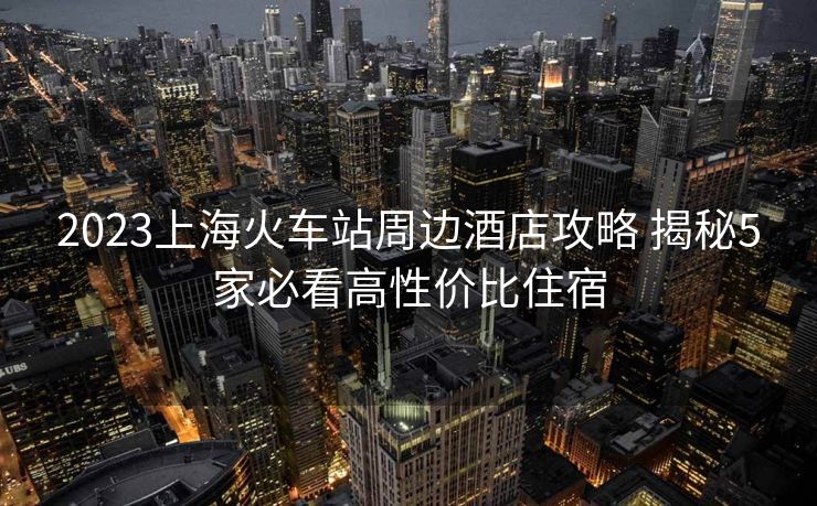 2023上?；疖囌局苓吘频旯ヂ?揭秘5家必看高性價比住宿