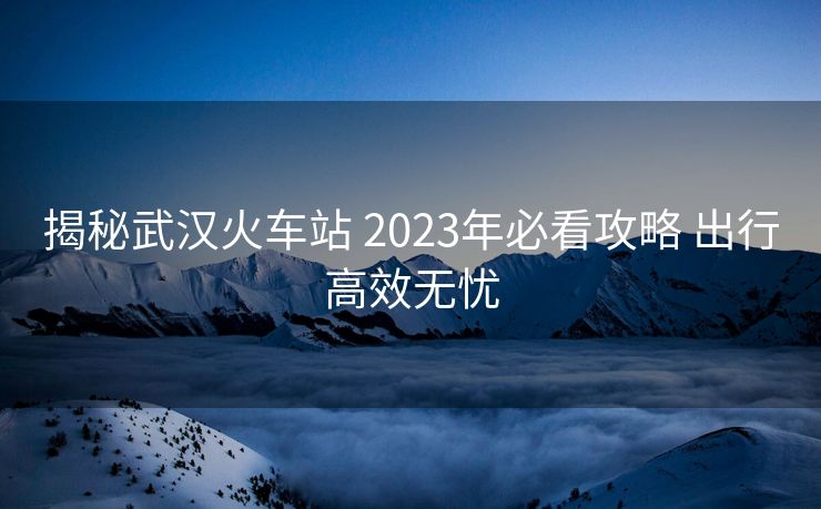 揭秘武漢火車站 2023年必看攻略 出行高效無(wú)憂