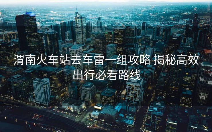 渭南火車站去車雷一組攻略 揭秘高效出行必看路線