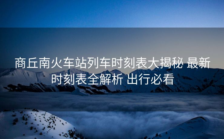 商丘南火車(chē)站列車(chē)時(shí)刻表大揭秘 最新時(shí)刻表全解析 出行必看