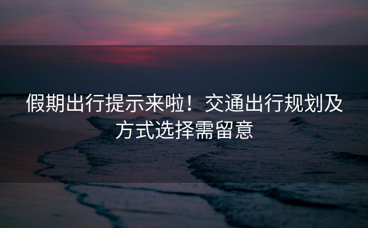 假期出行提示來啦！交通出行規(guī)劃及方式選擇需留意