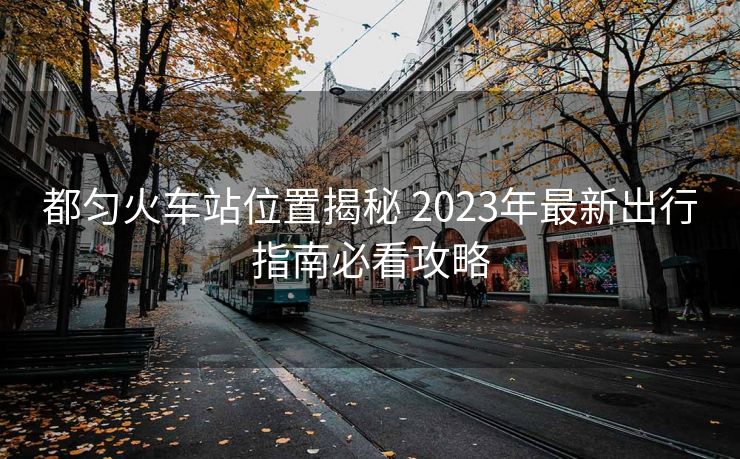 都勻火車(chē)站位置揭秘 2023年最新出行指南必看攻略 都勻火車(chē)站位置揭秘 2023年最新出行指南必看攻略