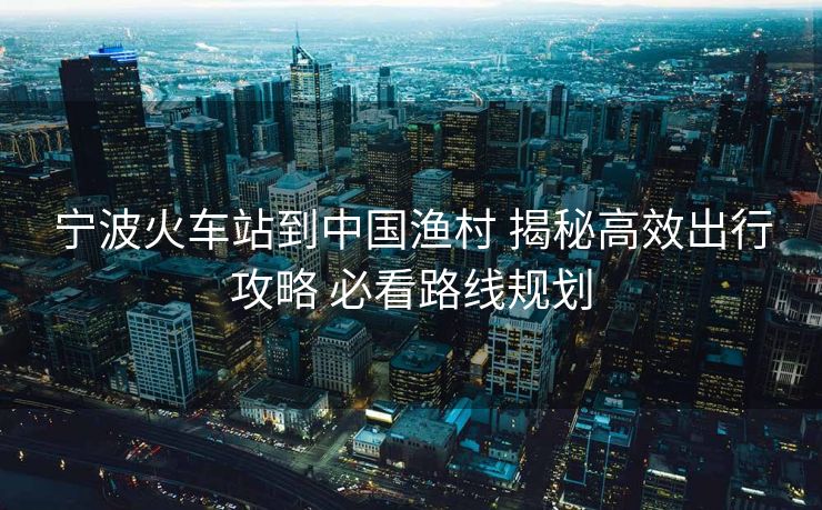 寧波火車站到中國漁村 揭秘高效出行攻略 必看路線規(guī)劃