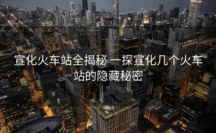 宣化火車站全揭秘 一探宣化幾個火車站的隱藏秘密