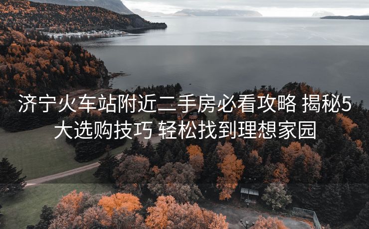 濟(jì)寧火車站附近二手房必看攻略 揭秘5大選購(gòu)技巧 輕松找到理想家園