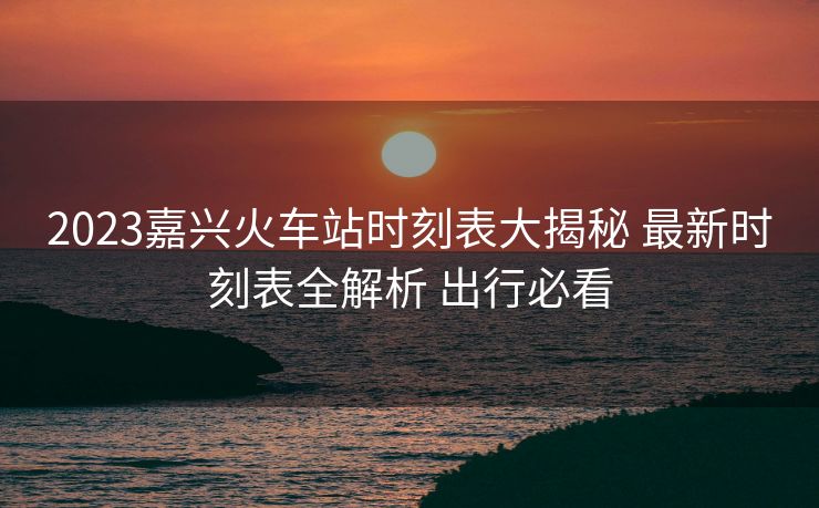 2023嘉興火車(chē)站時(shí)刻表大揭秘 最新時(shí)刻表全解析 出行必看