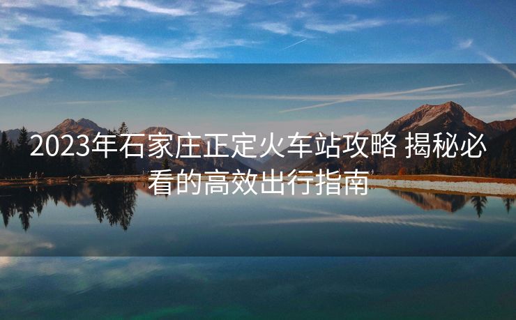 2023年石家莊正定火車(chē)站攻略 揭秘必看的高效出行指南