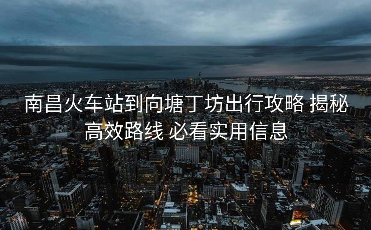 南昌火車站到向塘丁坊出行攻略 揭秘高效路線 必看實(shí)用信息