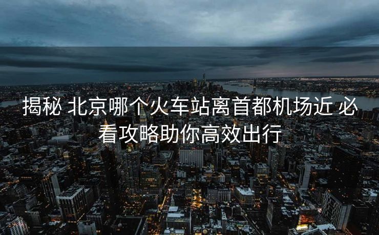 揭秘 北京哪個(gè)火車站離首都機(jī)場(chǎng)近 必看攻略助你高效出行